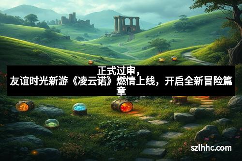 正式过审，友谊时光新游《凌云诺》燃情上线，开启全新冒险篇章